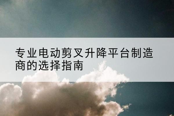 汨罗电动剪叉升降平台厂家-专业电动剪叉升降平台制造商的选择指南