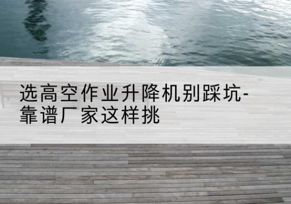 汨罗剪叉式升降机厂家-选高空作业升降机别踩坑-靠谱厂家这样挑