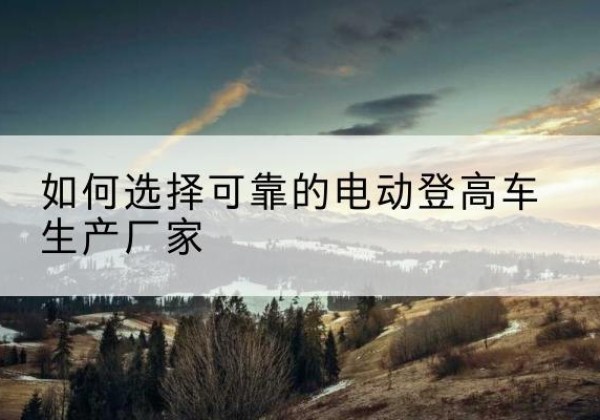 汨罗电动登高车厂家-如何选择可靠的电动登高车生产厂家