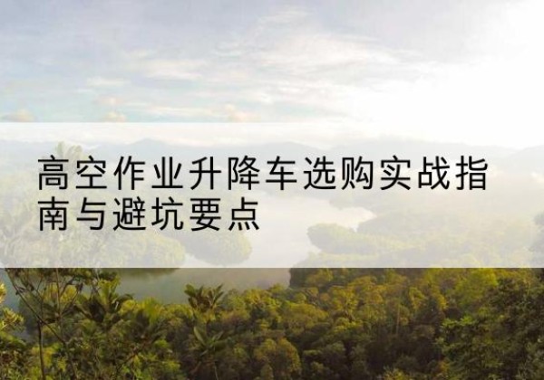 汨罗升降车怎么选-高空作业升降车选购实战指南与避坑要点
