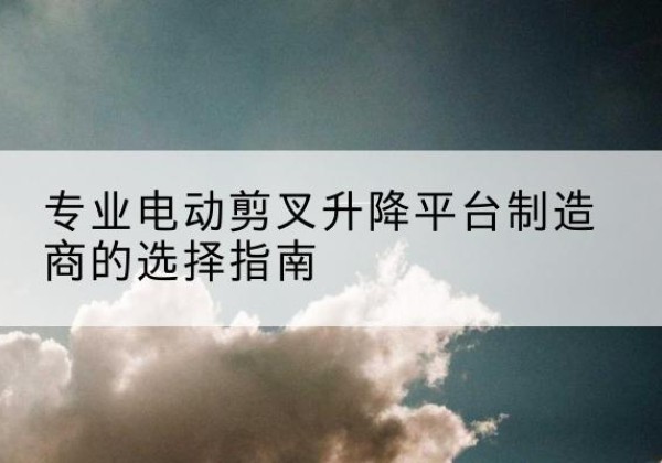 汨罗电动剪叉升降平台厂家-专业电动剪叉升降平台制造商的选择指南