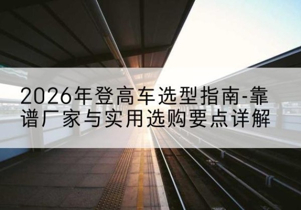 汨罗登高车厂家推荐-2026年登高车选型指南-靠谱厂家与实用选购要点详解